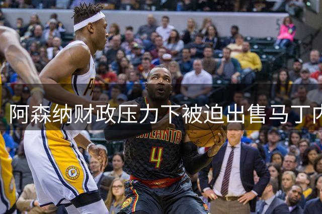 阿森纳财政压力下被迫出售马丁内利引发更衣室不满
